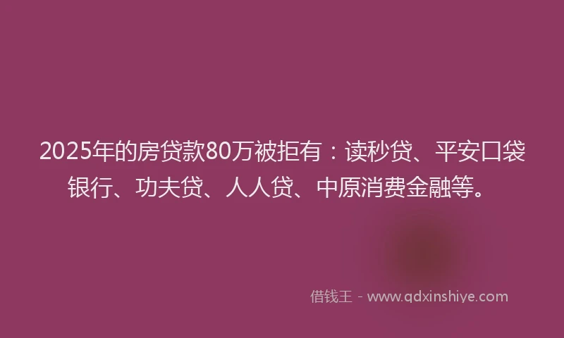 2025年的房贷款80万被拒有：读秒贷、平安口袋银行、功夫贷、人人贷、中原消费金融等。