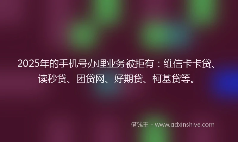 2025年的手机号办理业务被拒有：维信卡卡贷、读秒贷、团贷网、好期贷、柯基贷等。