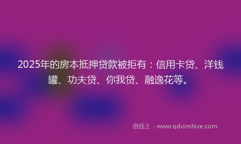 2025年的房本抵押贷款被拒有：信用卡贷、洋钱罐、功夫贷、你我贷、融逸花等。