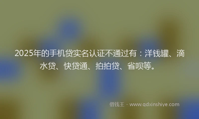 2025年的手机贷实名认证不通过有：洋钱罐、滴水贷、快贷通、拍拍贷、省呗等。