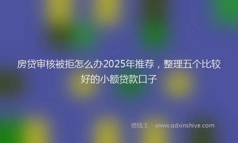 房贷审核被拒怎么办2025年推荐，整理五个比较好的小额贷款口子