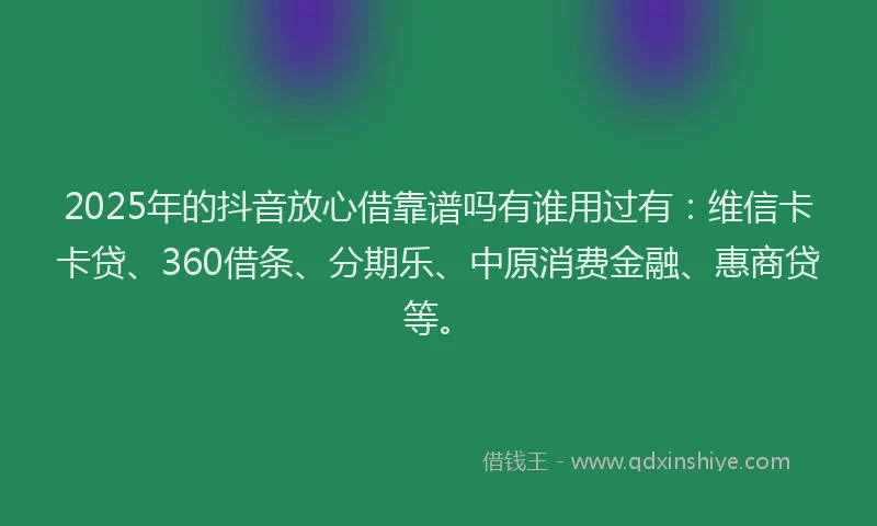 2025年的抖音放心借靠谱吗有谁用过有：维信卡卡贷、360借条、分期乐、中原消费金融、惠商贷等。