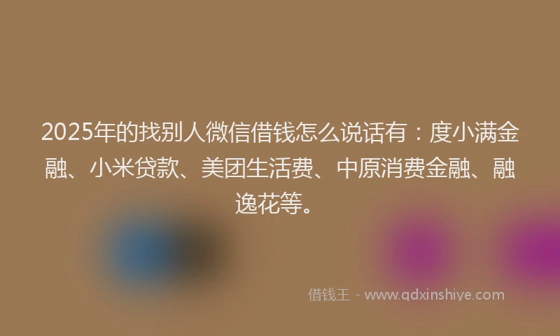 2025年的找别人微信借钱怎么说话有：度小满金融、小米贷款、美团生活费、中原消费金融、融逸花等。
