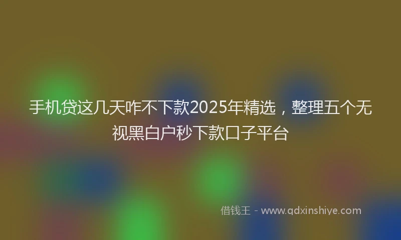 手机贷这几天咋不下款2025年精选，整理五个无视黑白户秒下款口子平台