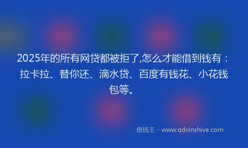 2025年的所有网贷都被拒了,怎么才能借到钱有：拉卡拉、替你还、滴水贷、百度有钱花、小花钱包等。