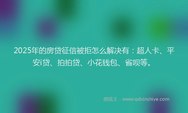 2025年的房贷征信被拒怎么解决有：超人卡、平安i贷、拍拍贷、小花钱包、省呗等。