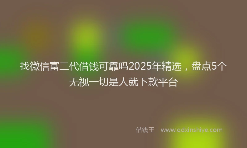 找微信富二代借钱可靠吗2025年精选，盘点5个无视一切是人就下款平台