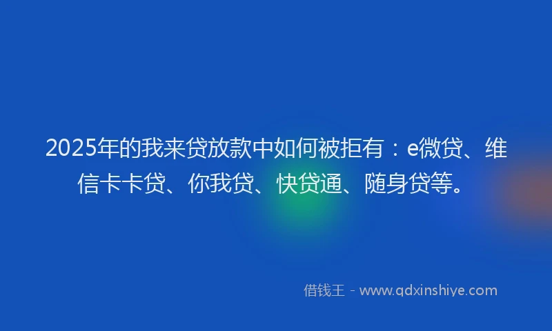 2025年的我来贷放款中如何被拒有：e微贷、维信卡卡贷、你我贷、快贷通、随身贷等。