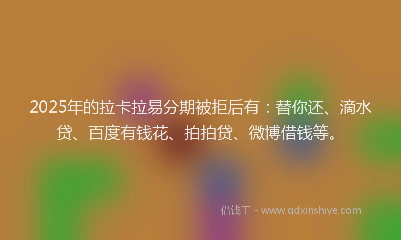 2025年的拉卡拉易分期被拒后有：替你还、滴水贷、百度有钱花、拍拍贷、微博借钱等。