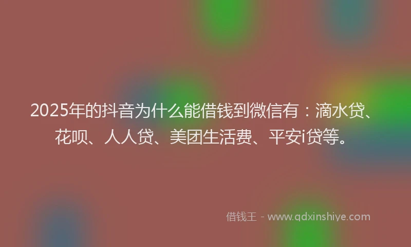 2025年的抖音为什么能借钱到微信有：滴水贷、花呗、人人贷、美团生活费、平安i贷等。