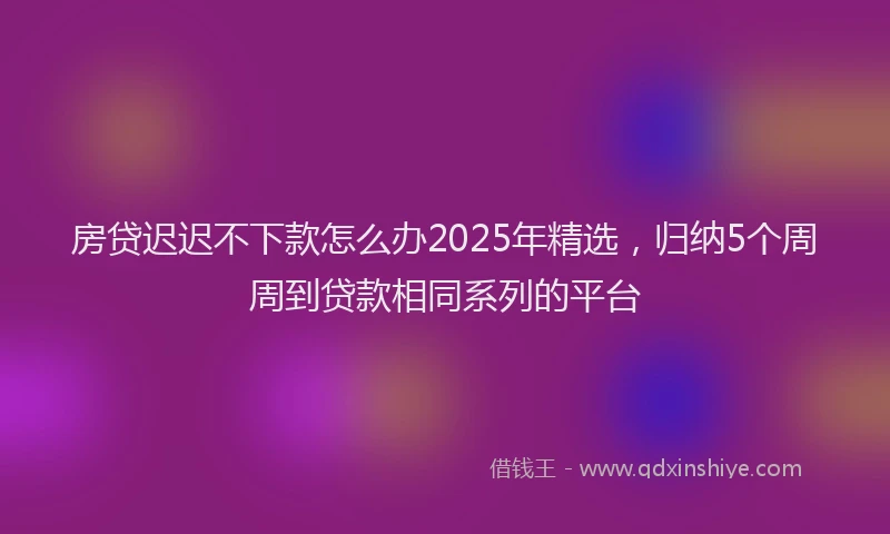 房贷迟迟不下款怎么办2025年精选，归纳5个周周到贷款相同系列的平台