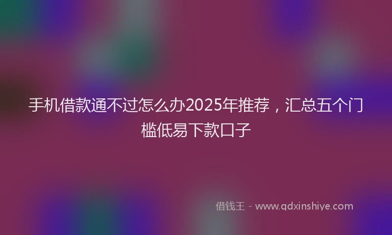 手机借款通不过怎么办2025年推荐，汇总五个门槛低易下款口子