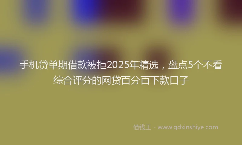 手机贷单期借款被拒2025年精选，盘点5个不看综合评分的网贷百分百下款口子