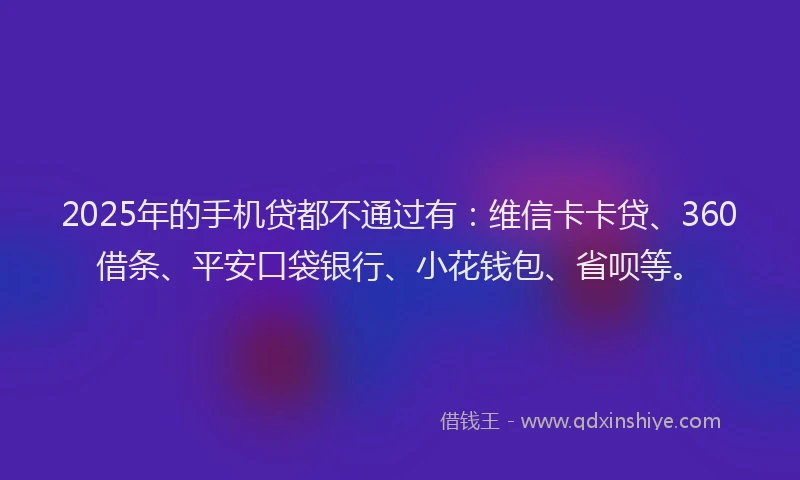 2025年的手机贷都不通过有：维信卡卡贷、360借条、平安口袋银行、小花钱包、省呗等。