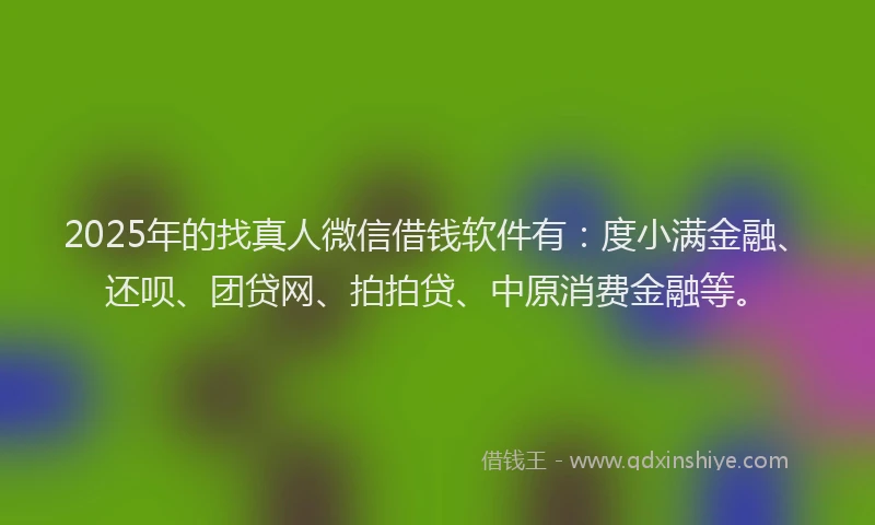 2025年的找真人微信借钱软件有：度小满金融、还呗、团贷网、拍拍贷、中原消费金融等。