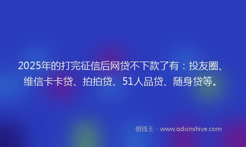 2025年的打完征信后网贷不下款了有：投友圈、维信卡卡贷、拍拍贷、51人品贷、随身贷等。