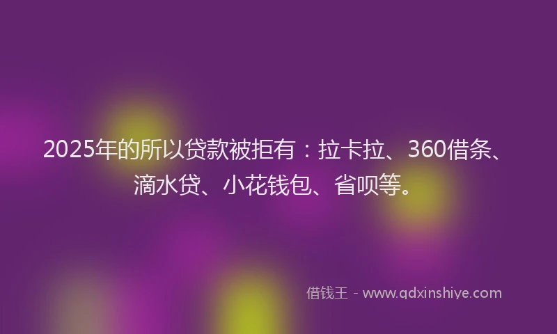 2025年的所以贷款被拒有：拉卡拉、360借条、滴水贷、小花钱包、省呗等。
