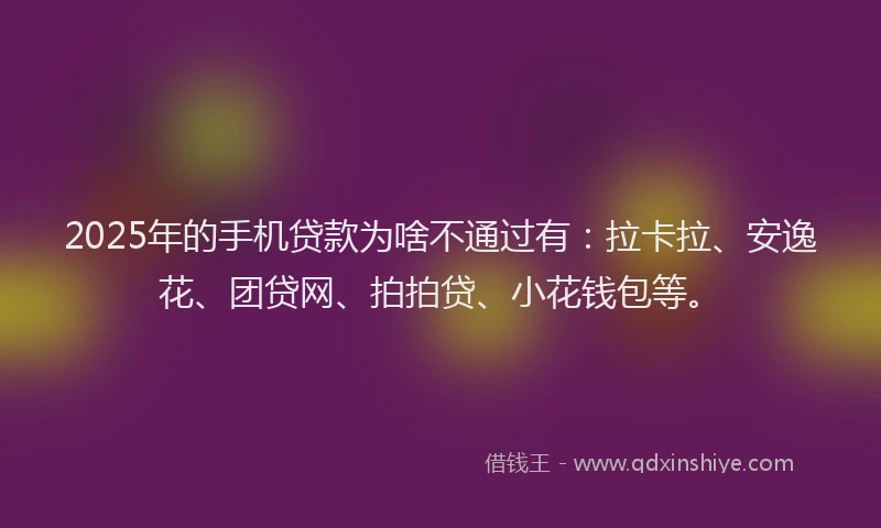 2025年的手机贷款为啥不通过有：拉卡拉、安逸花、团贷网、拍拍贷、小花钱包等。
