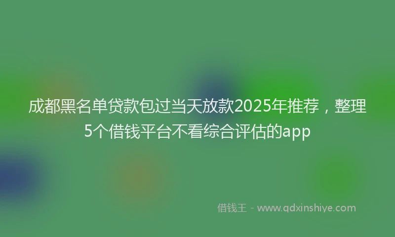 成都黑名单贷款包过当天放款2025年推荐，整理5个借钱平台不看综合评估的app