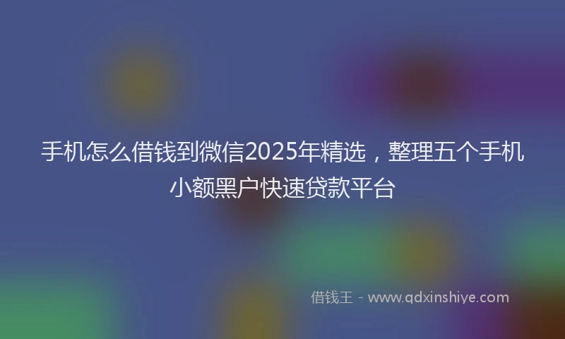 手机怎么借钱到微信2025年精选，整理五个手机小额黑户快速贷款平台