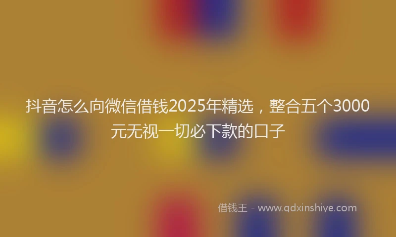抖音怎么向微信借钱2025年精选，整合五个3000元无视一切必下款的口子