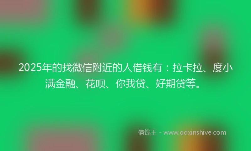 2025年的找微信附近的人借钱有：拉卡拉、度小满金融、花呗、你我贷、好期贷等。