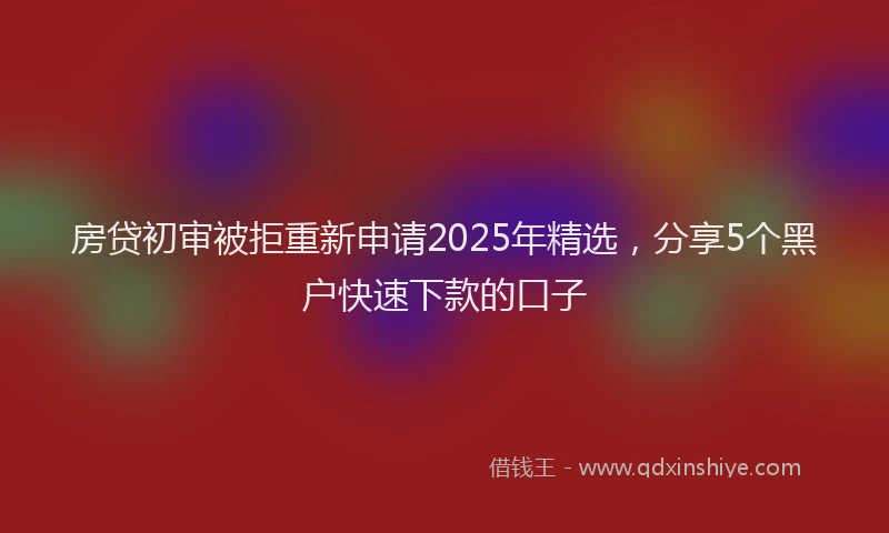 房贷初审被拒重新申请2025年精选，分享5个黑户快速下款的口子