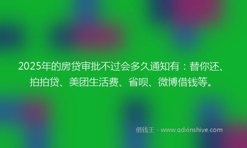 2025年的房贷审批不过会多久通知有：替你还、拍拍贷、美团生活费、省呗、微博借钱等。