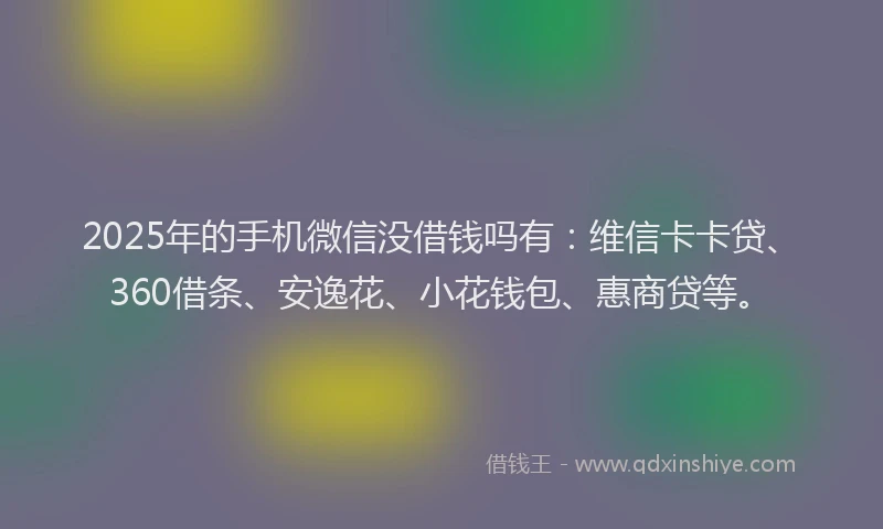 2025年的手机微信没借钱吗有：维信卡卡贷、360借条、安逸花、小花钱包、惠商贷等。