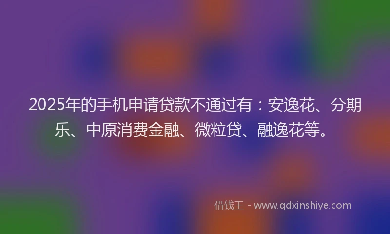 2025年的手机申请贷款不通过有：安逸花、分期乐、中原消费金融、微粒贷、融逸花等。