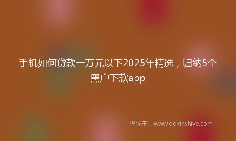 手机如何贷款一万元以下2025年精选，归纳5个黑户下款app