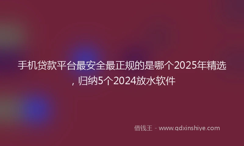手机贷款平台最安全最正规的是哪个2025年精选，归纳5个2024放水软件