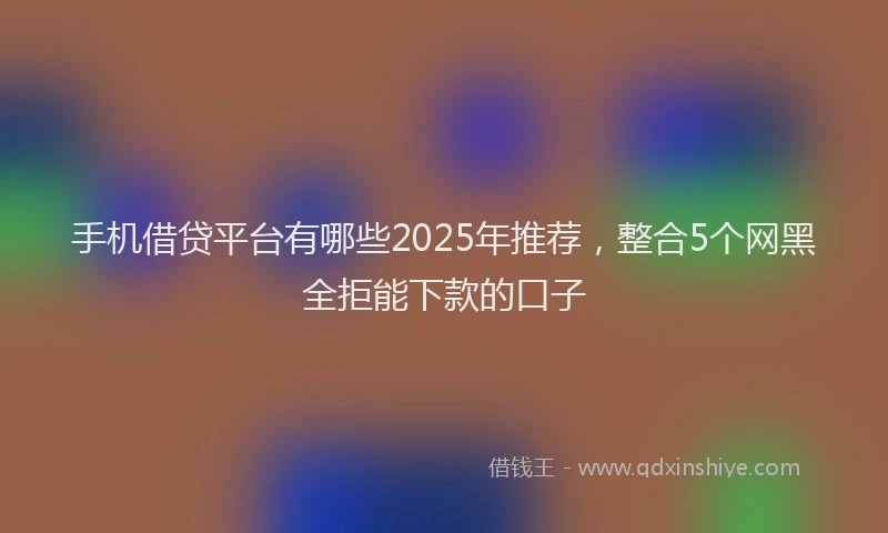 手机借贷平台有哪些2025年推荐，整合5个网黑全拒能下款的口子
