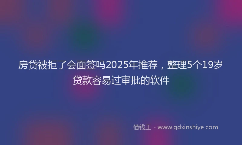 房贷被拒了会面签吗2025年推荐，整理5个19岁贷款容易过审批的软件