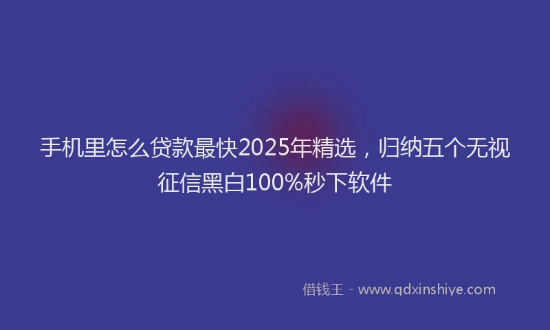 手机里怎么贷款最快2025年精选，归纳五个无视征信黑白100%秒下软件