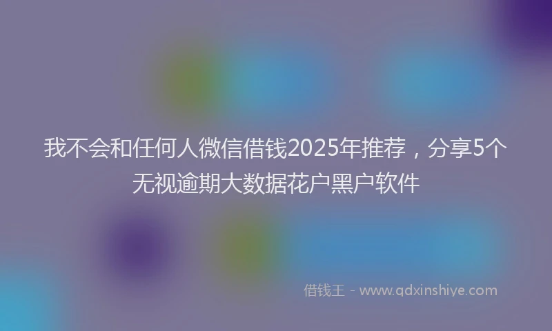 我不会和任何人微信借钱2025年推荐，分享5个无视逾期大数据花户黑户软件