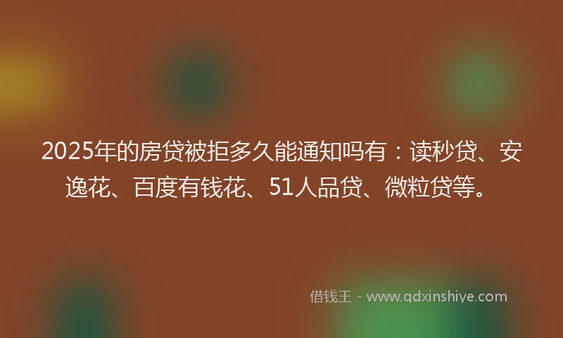 2025年的房贷被拒多久能通知吗有：读秒贷、安逸花、百度有钱花、51人品贷、微粒贷等。