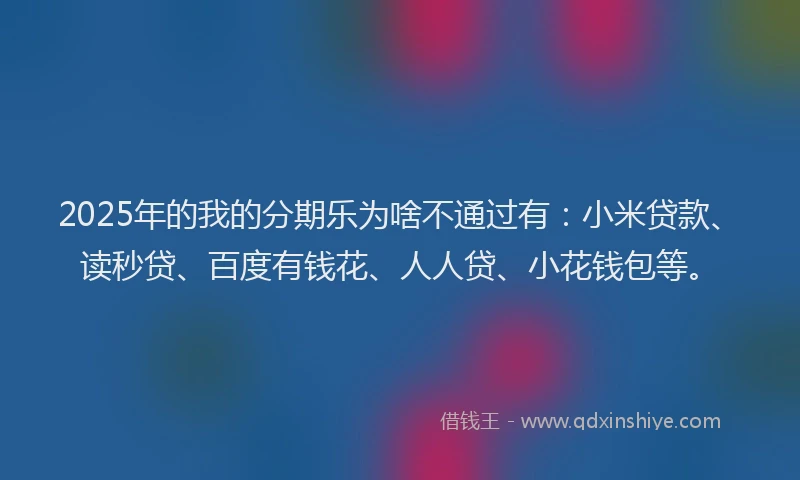 2025年的我的分期乐为啥不通过有：小米贷款、读秒贷、百度有钱花、人人贷、小花钱包等。