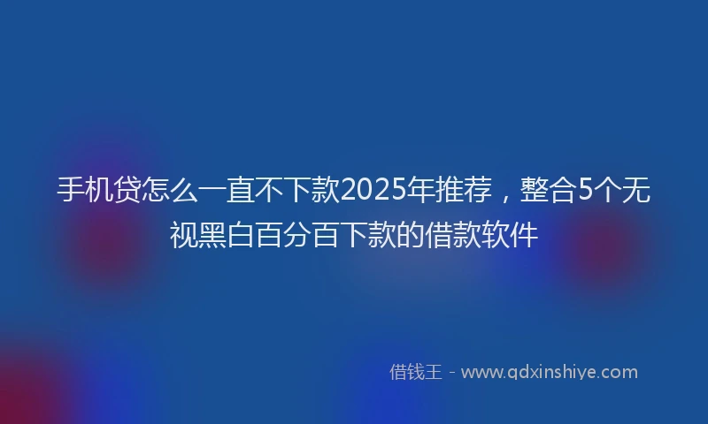 手机贷怎么一直不下款2025年推荐，整合5个无视黑白百分百下款的借款软件