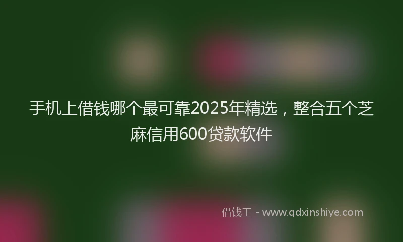 手机上借钱哪个最可靠2025年精选，整合五个芝麻信用600贷款软件