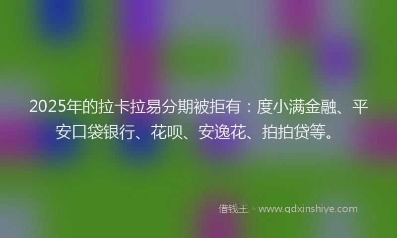 2025年的拉卡拉易分期被拒有：度小满金融、平安口袋银行、花呗、安逸花、拍拍贷等。