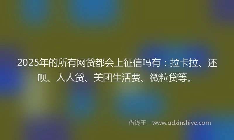 2025年的所有网贷都会上征信吗有：拉卡拉、还呗、人人贷、美团生活费、微粒贷等。