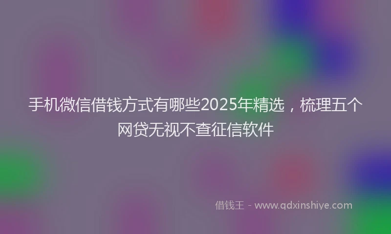 手机微信借钱方式有哪些2025年精选，梳理五个网贷无视不查征信软件