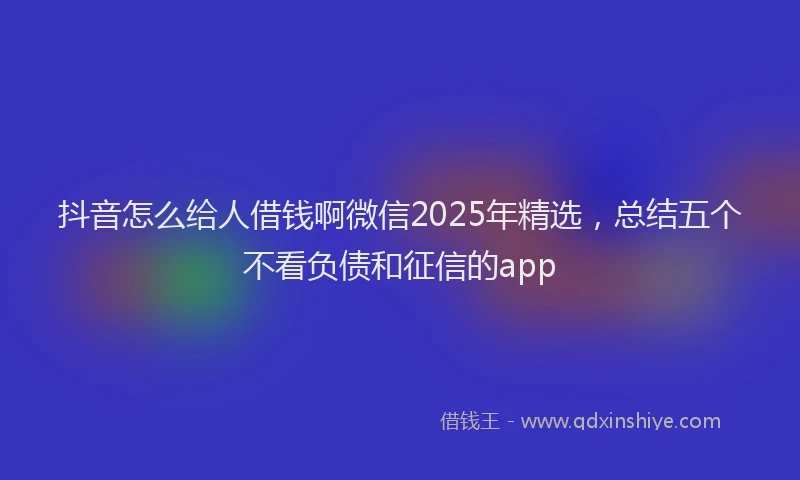 抖音怎么给人借钱啊微信2025年精选，总结五个不看负债和征信的app