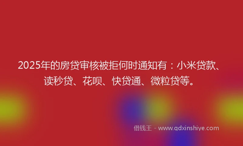 2025年的房贷审核被拒何时通知有：小米贷款、读秒贷、花呗、快贷通、微粒贷等。