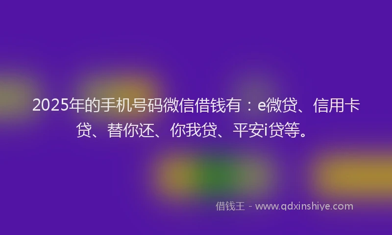 2025年的手机号码微信借钱有：e微贷、信用卡贷、替你还、你我贷、平安i贷等。