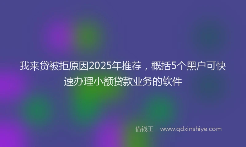 我来贷被拒原因2025年推荐，概括5个黑户可快速办理小额贷款业务的软件
