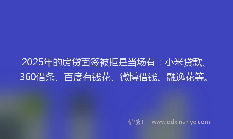 2025年的房贷面签被拒是当场有：小米贷款、360借条、百度有钱花、微博借钱、融逸花等。