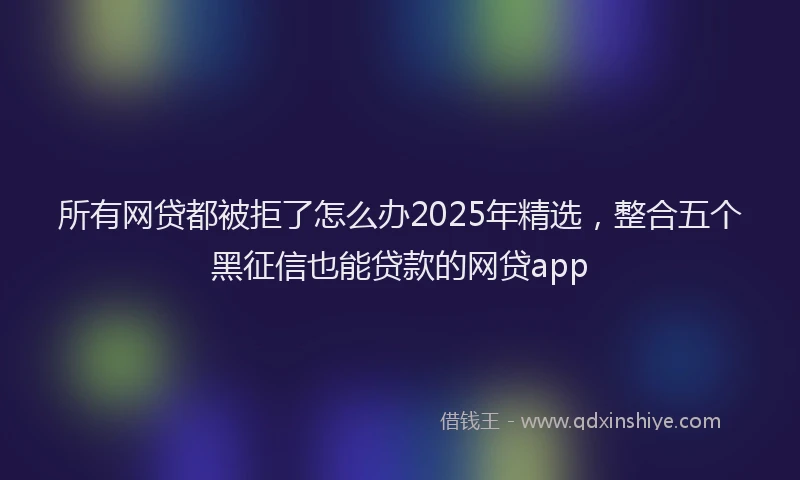 所有网贷都被拒了怎么办2025年精选，整合五个黑征信也能贷款的网贷app