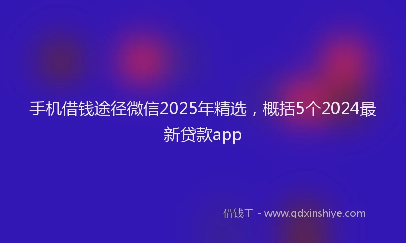 手机借钱途径微信2025年精选，概括5个2024最新贷款app